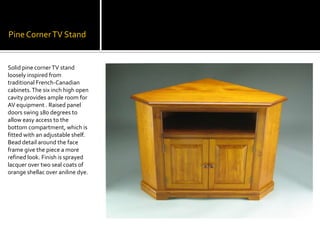 Pine Corner TV StandSolid pine corner TV stand loosely inspired from traditional French-Canadian cabinets. The six inch high open cavity provides ample room for AV equipment . Raised panel doors swing 180 degrees to allow easy access to the bottom compartment, which is fitted with an adjustable shelf. Bead detail around the face frame give the piece a more refined look. Finish is sprayed lacquer over two seal coats of orange shellac over aniline dye.