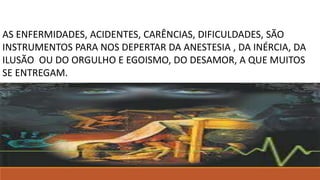 André Luiz Em Mecanismos da mediunidade, psicografia de Chico Xavier, cap. 24.
AS ENFERMIDADES, ACIDENTES, CARÊNCIAS, DIFICULDADES, SÃO
INSTRUMENTOS PARA NOS DEPERTAR DA ANESTESIA , DA INÉRCIA, DA
ILUSÃO OU DO ORGULHO E EGOISMO, DO DESAMOR, A QUE MUITOS
SE ENTREGAM.
André Luiz Em Mecanismos da mediunidade, psicografia de Chico Xavier, cap. 24.
 