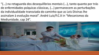 “(...) na retaguarda dos desequilíbrios mentais (...), tanto quanto por trás
de enfermidades psíquicas clássicas, (...) permanecem as perturbações
da individualidade transviada do caminho que as Leis Divinas lhe
assinalam à evolução moral”. André Luiz/F.C.X in “Mecanismos da
Mediunidade, cap 24”.
André Luiz Em Mecanismos da mediunidade, psicografia de Chico Xavier, cap. 24.
André Luiz Em Mecanismos da mediunidade, psicografia de Chico Xavier, cap. 24.
 