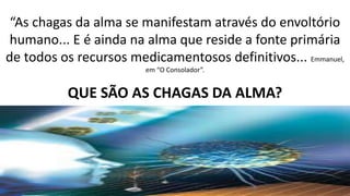 “As chagas da alma se manifestam através do envoltório
humano... E é ainda na alma que reside a fonte primária
de todos os recursos medicamentosos definitivos... Emmanuel,
em “O Consolador”.
QUE SÃO AS CHAGAS DA ALMA?
 