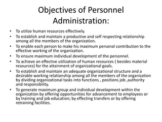 Objectives of Personnel
Administration:
• To utilize human resources effectively.
• To establish and maintain a productive and self respecting relationship
among all the members of the organization.
• To enable each person to make his maximum personal contribution to the
effective working of the organization.
• To ensure maximum individual development of the personnel.
• To achieve an effective utilization of human resources ( besides material
resources) for the attainment of organizational goals.
• To establish and maintain an adequate organizational structure and a
desirable working relationship among all the members of the organization
by dividing organizational tasks into functions , positions job ,authority
and responsibility.
• To generate maximum group and individual development within the
organization by offering opportunities for advancement to employees or
by training and job education; by effecting transfers or by offering
retraining facilities.
 