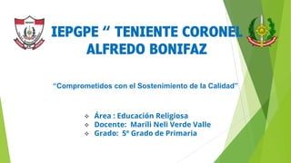 “Comprometidos con el Sostenimiento de la Calidad”
 Área : Educación Religiosa
 Docente: Marili Neli Verde Valle
 Grado: 5º Grado de Primaria
IEPGPE “ TENIENTE CORONEL
ALFREDO BONIFAZ
 