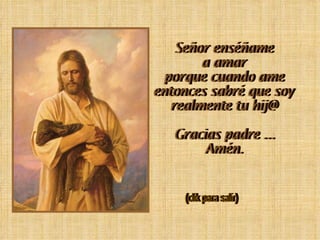 Señor enséñame a amar porque cuando ame entonces sabré que soy realmente tu hij@ Gracias padre ... Amén. (clik para salir)