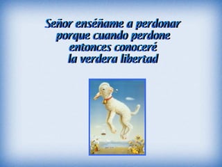 Señor enséñame a perdonar porque cuando perdone entonces conoceré la verdera libertad
