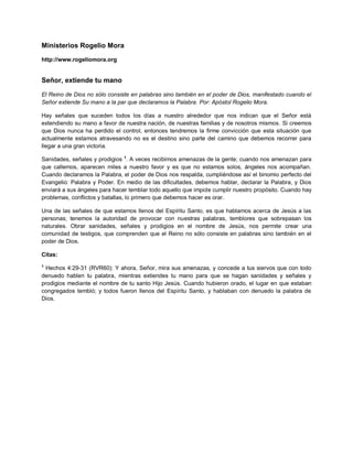 Ministerios Rogelio Mora
http://www.rogeliomora.org
Señor, extiende tu mano
El Reino de Dios no sólo consiste en palabras sino también en el poder de Dios, manifestado cuando el
Señor extiende Su mano a la par que declaramos la Palabra. Por: Apóstol Rogelio Mora.
Hay señales que suceden todos los días a nuestro alrededor que nos indican que el Señor está
extendiendo su mano a favor de nuestra nación, de nuestras familias y de nosotros mismos. Si creemos
que Dios nunca ha perdido el control, entonces tendremos la firme convicción que esta situación que
actualmente estamos atravesando no es el destino sino parte del camino que debemos recorrer para
llegar a una gran victoria.
Sanidades, señales y prodigios 1
. A veces recibimos amenazas de la gente; cuando nos amenazan para
que callemos, aparecen miles a nuestro favor y es que no estamos solos, ángeles nos acompañan.
Cuando declaramos la Palabra, el poder de Dios nos respalda, cumpliéndose así el binomio perfecto del
Evangelio: Palabra y Poder. En medio de las dificultades, debemos hablar, declarar la Palabra, y Dios
enviará a sus ángeles para hacer temblar todo aquello que impide cumplir nuestro propósito. Cuando hay
problemas, conflictos y batallas, lo primero que debemos hacer es orar.
Una de las señales de que estamos llenos del Espíritu Santo, es que hablamos acerca de Jesús a las
personas; tenemos la autoridad de provocar con nuestras palabras, temblores que sobrepasan los
naturales. Obrar sanidades, señales y prodigios en el nombre de Jesús, nos permite crear una
comunidad de testigos, que comprenden que el Reino no sólo consiste en palabras sino también en el
poder de Dios.
Citas:
1
Hechos 4:29-31 (RVR60): Y ahora, Señor, mira sus amenazas, y concede a tus siervos que con todo
denuedo hablen tu palabra, mientras extiendes tu mano para que se hagan sanidades y señales y
prodigios mediante el nombre de tu santo Hijo Jesús. Cuando hubieron orado, el lugar en que estaban
congregados tembló; y todos fueron llenos del Espíritu Santo, y hablaban con denuedo la palabra de
Dios.
 