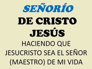 SEÑORÍO
   DE CRISTO
     JESÚS
     HACIENDO QUE
JESUCRISTO SEA EL SEÑOR
  (MAESTRO) DE MI VIDA
 