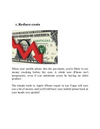 1.Reduce costs
When your mobile phone hits the pavement, you're likely to see
money cracking before the eyes. A whole new iPhone isn't
inexpensive, even if you substitute yours by having an older
product.
The simple truth is, Apple iPhone repair in Las Vegas will save
you a lot of money, and you'll still have your mobile phone back in
your hands very quickly!
 