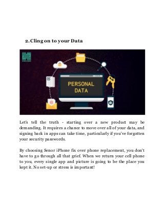 2.Cling on to your Data
Let's tell the truth - starting over a new product may be
demanding. It requires a chance to move over all of your data, and
signing back in apps can take time, particularly if you've forgotten
your security passwords.
By choosing Senor iPhone fix over phone replacement, you don't
have to go through all that grief. When we return your cell phone
to you, every single app and picture is going to be the place you
kept it. No set-up or stress is important!
 
