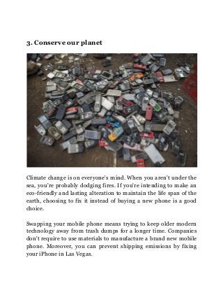 3. Conserve our planet
Climate change is on everyone's mind. When you aren't under the
sea, you're probably dodging fires. If you're intending to make an
eco-friendly and lasting alteration to maintain the life span of the
earth, choosing to fix it instead of buying a new phone is a good
choice.
Swapping your mobile phone means trying to keep older modern
technology away from trash dumps for a longer time. Companies
don't require to use materials to manufacture a brand new mobile
phone. Moreover, you can prevent shipping emissions by fixing
your iPhone in Las Vegas.
 