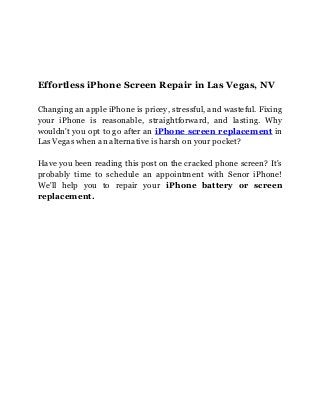 Effortless iPhone Screen Repair in Las Vegas, NV
Changing an apple iPhone is pricey, stressful, and wasteful. Fixing
your iPhone is reasonable, straightforward, and lasting. Why
wouldn't you opt to go after an iPhone screen replacement in
Las Vegas when an alternative is harsh on your pocket?
Have you been reading this post on the cracked phone screen? It's
probably time to schedule an appointment with Senor iPhone!
We'll help you to repair your iPhone battery or screen
replacement.
 