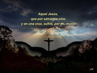 Aquel Jesús,  y en una cruz, sufrió, por mi, murió. que por salvarme vino, 