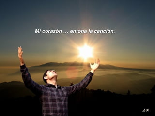 Mi corazón … entona la canción. 