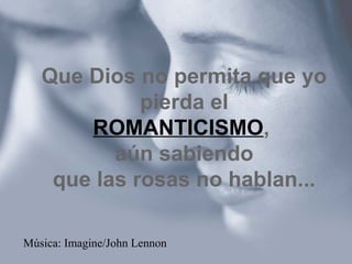 Que Dios no permita que yo 
pierda el 
ROMANTICISMO, 
aún sabiendo 
que las rosas no hablan... 
Música: Imagine/John Lennon 
 