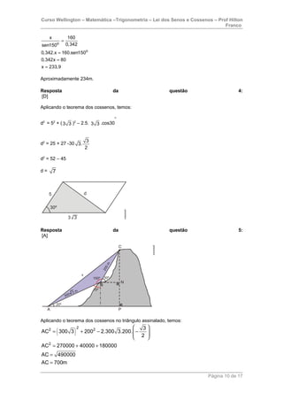 Curso Wellington – Matemática –Trigonometria – Lei dos Senos e Cossenos – Prof Hilton
Franco
o
o
x 160
0,342sen150
0,342.x 160.sen150
0,342x 80
x 233,9
=
=
=
=
Aproximadamente 234m.
Resposta da questão 4:
[D]
Aplicando o teorema dos cossenos, temos:
d2
= 52
+ (3 3 )2
– 2.5. 3 3 .cos30
o
d2
= 25 + 27 -30
3
3.
2
d2
= 52 – 45
d = 7
Resposta da questão 5:
[A]
Aplicando o teorema dos cossenos no triângulo assinalado, temos:
( )
22 2
2
3
AC 300 3 200 2.300 3.200.
2
AC 270000 40000 180000
AC 490000
AC 700m
 
= + − −  
 
= + +
=
=
Página 10 de 17
 