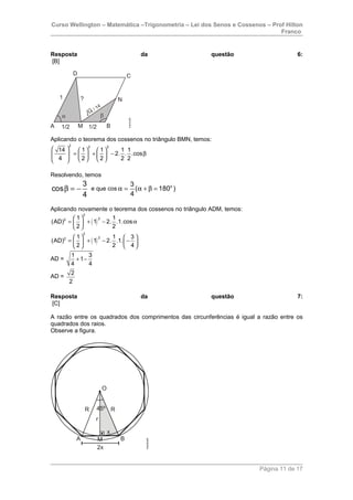 Curso Wellington – Matemática –Trigonometria – Lei dos Senos e Cossenos – Prof Hilton
Franco
Resposta da questão 6:
[B]
Aplicando o teorema dos cossenos no triângulo BMN, temos:
2 2 2
14 1 1 1 1
2. . .cos
4 2 2 2 2
     
= + − β           
Resolvendo, temos
3
cos
4
β = − e que cos o3
( 180 )
4
α = α + β =
Aplicando novamente o teorema dos cossenos no triângulo ADM, temos:
( )
( )
2
22
2
22
1 1
(AD) 1 2. .1.cos
2 2
1 1 3
(AD) 1 2. .1.
2 2 4
 
= + − α 
 
   
= + − −   
   
AD =
1 3
1
4 4
+ −
AD =
2
2
Resposta da questão 7:
[C]
A razão entre os quadrados dos comprimentos das circunferências é igual a razão entre os
quadrados dos raios.
Observe a figura.
Página 11 de 17
 