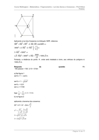Curso Wellington – Matemática –Trigonometria – Lei dos Senos e Cossenos – Prof Hilton
Franco
Aplicando a Lei dos Cossenos no triângulo QAR, obtemos:
2 2 2
2 22
2 2
2 2
ˆQR AQ AR 2 AQ AR cosQAR
1
3000 2 AQ 2 AQ
2
3 AQ 3000
3000
( 3 AQ) 3000 AQ 1000 3 m.
3
= + − ⋅ ⋅ ⋅ ⇔
 
= ⋅ − ⋅ ⋅ − ⇔ 
 
⋅ = ⇒
⋅ = ⇒ = =
Portanto, a distância do ponto A, onde será instalada a torre, aos vértices do polígono é:
1000 3 m.
Resposta da questão 11:
100 passos = 100. 3,15 = 315m
a) Na figura 1
sen2
α = 1 – cos2
α
sen2
α = 1 - 2
99,0
sen2
α = 0,01
sen α = 1/100
logo mh
h
5,31
31510
1
=⇔=
b) na figura 2
aplicando o teorema dos cossenos.
222
= b2
+ b2
– 2b.b.
2
3
cmb
b
b
3222
)32.(22
32
32
.
31
22
2
2
2
+=
+=
+
+
−
=
Página 14 de 17
 