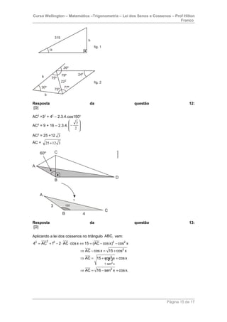 Curso Wellington – Matemática –Trigonometria – Lei dos Senos e Cossenos – Prof Hilton
Franco
Resposta da questão 12:
[D]
AC2
=32
+ 42
– 2.3.4.cos150o
AC2
= 9 + 16 – 2.3.4. 







−
2
3
AC2
= 25 +12 3
AC = 31225+
Resposta da questão 13:
[D]
Aplicando a lei dos cossenos no triângulo ABC, vem:
2
22 2 2 2
2
2
1 sen x
2
4 AC 1 2 AC cosx 15 (AC cosx) cos x
AC cosx 15 cos x
AC 15 cos x cosx
AC 16 sen x cosx.
−
= + − ⋅ ⋅ ⇔ = − −
⇒ − = +
⇒ = + +
⇒ = − +
1 2 3
Página 15 de 17
 