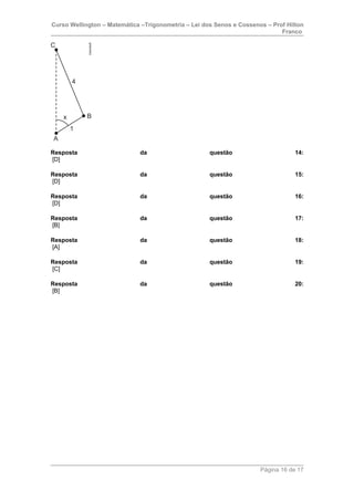 Curso Wellington – Matemática –Trigonometria – Lei dos Senos e Cossenos – Prof Hilton
Franco
Resposta da questão 14:
[D]
Resposta da questão 15:
[D]
Resposta da questão 16:
[D]
Resposta da questão 17:
[B]
Resposta da questão 18:
[A]
Resposta da questão 19:
[C]
Resposta da questão 20:
[B]
Página 16 de 17
 