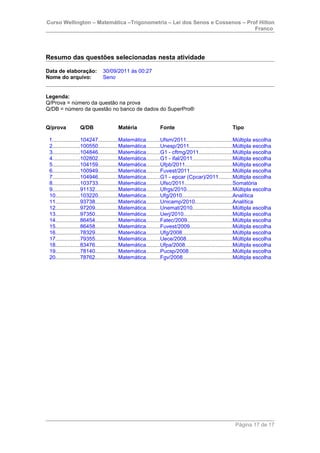 Curso Wellington – Matemática –Trigonometria – Lei dos Senos e Cossenos – Prof Hilton
Franco
Resumo das questões selecionadas nesta atividade
Data de elaboração: 30/09/2011 às 00:27
Nome do arquivo: Seno
Legenda:
Q/Prova = número da questão na prova
Q/DB = número da questão no banco de dados do SuperPro®
Q/prova Q/DB Matéria Fonte Tipo
1..................104247.............Matemática.........Ufsm/2011..............................Múltipla escolha
2..................100550.............Matemática.........Unesp/2011............................Múltipla escolha
3..................104846.............Matemática.........G1 - cftmg/2011......................Múltipla escolha
4..................102802.............Matemática.........G1 - ifal/2011..........................Múltipla escolha
5..................104159.............Matemática.........Ufpb/2011...............................Múltipla escolha
6..................100949.............Matemática.........Fuvest/2011............................Múltipla escolha
7..................104946.............Matemática.........G1 - epcar (Cpcar)/2011.........Múltipla escolha
8..................103733.............Matemática.........Ufsc/2011................................Somatória
9..................91132...............Matemática.........Ufrgs/2010..............................Múltipla escolha
10................103220.............Matemática.........Ufg/2010.................................Analítica
11................93738...............Matemática.........Unicamp/2010.........................Analítica
12................97209...............Matemática.........Unemat/2010..........................Múltipla escolha
13................97350...............Matemática.........Uerj/2010................................Múltipla escolha
14................86454...............Matemática.........Fatec/2009..............................Múltipla escolha
15................86458...............Matemática.........Fuvest/2009............................Múltipla escolha
16................78329...............Matemática.........Ufg/2008.................................Múltipla escolha
17................79355...............Matemática.........Uece/2008..............................Múltipla escolha
18................83476...............Matemática.........Ufpa/2008...............................Múltipla escolha
19................78140...............Matemática.........Pucsp/2008.............................Múltipla escolha
20................78762...............Matemática.........Fgv/2008.................................Múltipla escolha
Página 17 de 17
 