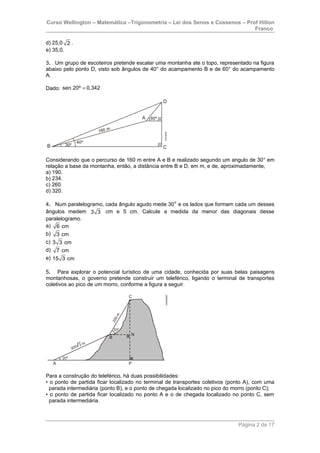 Curso Wellington – Matemática –Trigonometria – Lei dos Senos e Cossenos – Prof Hilton
Franco
d) 25,0 2 .
e) 35,0.
3. Um grupo de escoteiros pretende escalar uma montanha ate o topo, representado na figura
abaixo pelo ponto D, visto sob ângulos de 40° do acampamento B e de 60° do acampamento
A.
Dado: sen 20º 0,342=
Considerando que o percurso de 160 m entre A e B e realizado segundo um angulo de 30° em
relação a base da montanha, então, a distância entre B e D, em m, e de, aproximadamente,
a) 190.
b) 234.
c) 260.
d) 320.
4. Num paralelogramo, cada ângulo agudo mede 30° e os lados que formam cada um desses
ângulos medem 3 3 cm e 5 cm. Calcule a medida da menor das diagonais desse
paralelogramo.
a) 6 cm
b) 3 cm
c) 3 3 cm
d) 7 cm
e) 15 3 cm
5. Para explorar o potencial turístico de uma cidade, conhecida por suas belas paisagens
montanhosas, o governo pretende construir um teleférico, ligando o terminal de transportes
coletivos ao pico de um morro, conforme a figura a seguir.
Para a construção do teleférico, há duas possibilidades:
• o ponto de partida ficar localizado no terminal de transportes coletivos (ponto A), com uma
parada intermediária (ponto B), e o ponto de chegada localizado no pico do morro (ponto C);
• o ponto de partida ficar localizado no ponto A e o de chegada localizado no ponto C, sem
parada intermediária.
Página 2 de 17
 