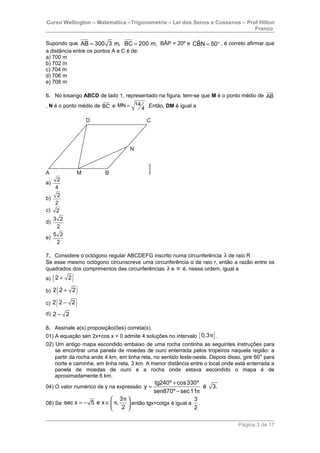 Curso Wellington – Matemática –Trigonometria – Lei dos Senos e Cossenos – Prof Hilton
Franco
Supondo que AB 300 3 m, BC 200 m,= = BÂP = 20º e ˆCBN 50= ° , é correto afirmar que
a distância entre os pontos A e C é de:
a) 700 m
b) 702 m
c) 704 m
d) 706 m
e) 708 m
6. No losango ABCD de lado 1, representado na figura, tem-se que M é o ponto médio de AB
, N é o ponto médio de BC e 14MN
4
= .Então, DM é igual a
a)
2
4
b)
2
2
c) 2
d)
3 2
2
e)
5 2
2
7. Considere o octógono regular ABCDEFG inscrito numa circunferência λ de raio R
Se esse mesmo octógono circunscreve uma circunferência α de raio r, então a razão entre os
quadrados dos comprimentos das circunferências λ e α é, nessa ordem, igual a
a) ( )2 2+
b) ( )2 2 2+
c) ( )2 2 2−
d) 2 2−
8. Assinale a(s) proposição(ões) correta(s).
01) A equação sen 2x+cos x = 0 admite 4 soluções no intervalo [ ]0,3π .
02) Um antigo mapa escondido embaixo de uma rocha continha as seguintes instruções para
se encontrar uma panela de moedas de ouro enterrada pelos tropeiros naquela região: a
partir da rocha ande 4 km, em linha reta, no sentido leste-oeste. Depois disso, gire 60° para
norte e caminhe, em linha reta, 3 km. A menor distância entre o local onde está enterrada a
panela de moedas de ouro e a rocha onde estava escondido o mapa é de
aproximadamente 6 km.
04) O valor numérico de y na expressão
tg240º cos330º
y é 3.
sen870º sec11π
+
=
−
08) Se
3
sec x 5 e x ,
2
π
π
 
= − ∈ 
 
então tgx+cotgx é igual a
3
2
.
Página 3 de 17
 