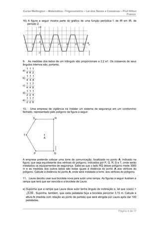 Curso Wellington – Matemática –Trigonometria – Lei dos Senos e Cossenos – Prof Hilton
Franco
16) A figura a seguir mostra parte do gráfico de uma função periódica f, de IR em IR, de
período 2.
9. As medidas dos lados de um triângulo são proporcionais a 2,2 e1. Os cossenos de seus
ângulos internos são, portanto,
a)
1 1 1
, , .
8 8 2
b)
1 1 1
, , .
4 4 8
c)
1 1 7
, , .
4 4 8
d)
1 1 1
, , .
2 2 4
e)
1 1 7
, , .
2 2 8
10. Uma empresa de vigilância irá instalar um sistema de segurança em um condomínio
fechado, representado pelo polígono da figura a seguir.
A empresa pretende colocar uma torre de comunicação, localizada no ponto A, indicado na
figura, que seja equidistante dos vértices do polígono, indicados por P, Q, R, S e T, onde serão
instalados os equipamentos de segurança. Sabe-se que o lado RQ desse polígono mede 3000
m e as medidas dos outros lados são todas iguais à distância do ponto A aos vértices do
polígono. Calcule a distância do ponto A, onde será instalada a torre, aos vértices do polígono.
11. Laura decidiu usar sua bicicleta nova para subir uma rampa. As figuras a seguir ilustram a
rampa que terá que ser vencida e a bicicleta de Laura.
a) Suponha que a rampa que Laura deve subir tenha ângulo de inclinação α, tal que cos(α) =
0,99 . Suponha, também, que cada pedalada faça a bicicleta percorrer 3,15 m. Calcule a
altura h (medida com relação ao ponto de partida) que será atingida por Laura após dar 100
pedaladas.
Página 4 de 17
 