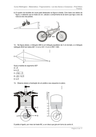 Curso Wellington – Matemática –Trigonometria – Lei dos Senos e Cossenos – Prof Hilton
Franco
b) O quadro da bicicleta de Laura está destacado na figura à direita. Com base nos dados da
figura, e sabendo que a mede 22 cm, calcule o comprimento b da barra que liga o eixo da
roda ao eixo dos pedais.
12. Na figura abaixo, o triângulo ABC é um triângulo equilátero de 3 cm de lado, e o triângulo
retângulo BCD tem lados BD = 4 cm e CD = 5 cm e = 900 .
Qual a medida do segmento AD?
a) 3
b) 4 3
c) 100 3+
d) 25 12 3+
e) 2 3
13. Observe abaixo a ilustração de um pistão e seu esquema no plano.
O pistão é ligado, por meio da haste BC, a um disco que gira em torno do centro A.
Página 5 de 17
 
