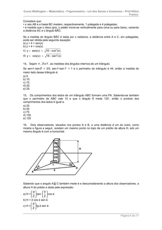 Curso Wellington – Matemática –Trigonometria – Lei dos Senos e Cossenos – Prof Hilton
Franco
Considere que:
• o raio AB e a haste BC medem, respectivamente, 1 polegada e 4 polegadas;
• à medida que o disco gira, o pistão move-se verticalmente para cima ou para baixo, variando
a distância AC e o ângulo BÂC.
Se a medida do ângulo BÂC é dada por x radianos, a distância entre A e C, em polegadas,
pode ser obtida pela seguinte equação:
a) y = 4 + sen(x)
b) y = 4 + cos(x)
c) 2
y sen(x) 16 cos (x)= + −
d) 2
y cos(x) 16 sen (x)= + −
14. Sejam α , β e γ , as medidas dos ângulos internos de um triângulo.
Se senα /senβ = 3/5, senα /sen γ = 1 e o perímetro do triângulo é 44, então a medida do
maior lado desse triângulo é:
a) 5.
b) 10.
c) 15.
d) 20.
e) 25.
15. Os comprimentos dos lados de um triângulo ABC formam uma PA. Sabendo-se também
que o perímetro de ABC vale 15 e que o ângulo Â mede 120°
, então o produto dos
comprimentos dos lados é igual a:
a) 25
b) 45
c) 75
d) 105
e) 125
16. Dois observadores, situados nos pontos A e B, a uma distância d um do outro, como
mostra a figura a seguir, avistam um mesmo ponto no topo de um prédio de altura H, sob um
mesmo ângulo è com a horizontal.
Sabendo que o angulo A ˆB C também mede è e desconsiderando a altura dos observadores, a
altura H do prédio e dada pela expressão:
a) H =
d
2
 
 
 
sen
2
θ 
 
 
cos è
b) H = d cos è sen è
c) H =
d
2
 
 
 
tg è sen è
Página 6 de 17
 
