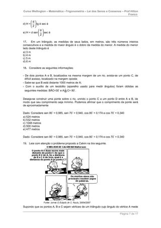 Curso Wellington – Matemática –Trigonometria – Lei dos Senos e Cossenos – Prof Hilton
Franco
d) H =
d
2
 
 
 
tg è sec è
e) H = d sen
2
θ 
 
 
sec è
17. Em um triângulo, as medidas de seus lados, em metros, são três números inteiros
consecutivos e a medida do maior ângulo é o dobro da medida do menor. A medida do menor
lado deste triângulo é
a) 3 m
b) 4 m
c) 5 m
d) 6 m
18. Considere as seguintes informações:
- De dois pontos A e B, localizados na mesma margem de um rio, avista-se um ponto C, de
difícil acesso, localizado na margem oposta;
- Sabe-se que B está distante 1000 metros de A;
- Com o auxílio de um teodolito (aparelho usado para medir ângulos) foram obtidas as
seguintes medidas: BÂC=30°
e A $B C= 80°
.
Deseja-se construir uma ponte sobre o rio, unindo o ponto C a um ponto D entre A e B, de
modo que seu comprimento seja mínimo. Podemos afirmar que o comprimento da ponte será
de aproximadamente
Dado: Considere sen 80°
= 0,985, sen 70°
= 0,940, cos 80°
= 0,174 e cos 70°
= 0,340
a) 524 metros
b) 532 metros
c) 1048 metros
d) 500 metros
e) 477 metros
Dado: Considere sen 80°
= 0,985, sen 70°
= 0,940, cos 80°
= 0,174 e cos 70°
= 0,340
19. Leia com atenção o problema proposto a Calvin na tira seguinte.
Supondo que os pontos A, B e C sejam vértices de um triângulo cujo ângulo do vértice A mede
Página 7 de 17
 