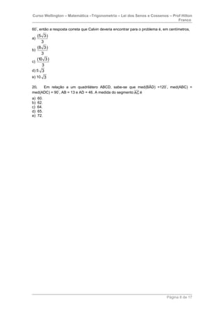 Curso Wellington – Matemática –Trigonometria – Lei dos Senos e Cossenos – Prof Hilton
Franco
60°
, então a resposta correta que Calvin deveria encontrar para o problema é, em centímetros,
a)
(5 3)
3
b)
(8 3)
3
c)
(10 3)
3
d) 5 3
e) 10 3
20. Em relação a um quadrilátero ABCD, sabe-se que med(BÂD) =120°
, med(ABC) =
med(ADC) = 90°
, AB = 13 e AD = 46. A medida do segmento AC é
a) 60.
b) 62.
c) 64.
d) 65.
e) 72.
Página 8 de 17
 