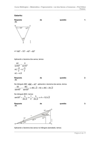 Curso Wellington – Matemática –Trigonometria – Lei dos Senos e Cossenos – Prof Hilton
Franco
Gabarito:
Resposta da questão 1:
[B]
α= o o o o
180 75 45 60− − =
Aplicando o teorema dos senos, temos:
o o
AC 8
sen60 sen45
2 3
AC. 8.
2 2
AC 4 6
=
=
=
Resposta da questão 2:
[B]
No triângulo ABC $ o
ABC 45= , aplicando o teorema dos senos, temos:
o o
50 BC
BC. 2 50 BC 25 2
sen45 sen30
= ⇔ = ⇔ =
No triângulo BDC, temos:
o h 1 h
sen30 h 12,5 2
225 2 25 2
= ⇔ = ⇔ =
Resposta da questão 3:
[B]
Aplicando o teorema dos senos no triângulo assinalado, temos:
Página 9 de 17
 