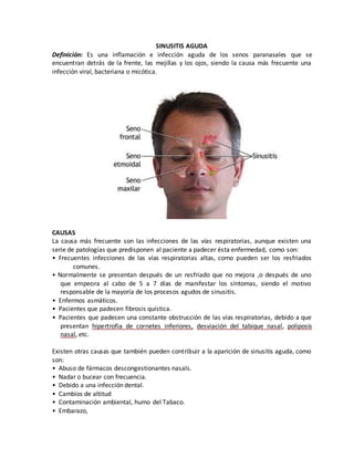 SINUSITIS AGUDA
Definición: Es una inflamación e infección aguda de los senos paranasales que se
encuentran detrás de la frente, las mejillas y los ojos, siendo la causa más frecuente una
infección viral, bacteriana o micótica.
CAUSAS
La causa más frecuente son las infecciones de las vías respiratorias, aunque existen una
serie de patologías que predisponen al paciente a padecer ésta enfermedad, como son:
• Frecuentes infecciones de las vías respiratorias altas, como pueden ser los resfriados
comunes.
• Normalmente se presentan después de un resfriado que no mejora ,o después de uno
que empeora al cabo de 5 a 7 días de manifestar los síntomas, siendo el motivo
responsable de la mayoría de los procesos agudos de sinusitis.
• Enfermos asmáticos.
• Pacientes que padecen fibrosis quística.
• Pacientes que padecen una constante obstrucción de las vías respiratorias, debido a que
presentan hipertrofia de cornetes inferiores, desviación del tabique nasal, poliposis
nasal, etc.
Existen otras causas que también pueden contribuir a la aparición de sinusitis aguda, como
son:
• Abuso de fármacos descongestionantes nasals.
• Nadar o bucear con frecuencia.
• Debido a una infección dental.
• Cambios de altitud
• Contaminación ambiental, humo del Tabaco.
• Embarazo,
 