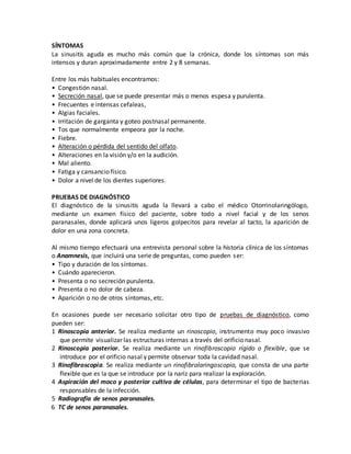 SÍNTOMAS
La sinusitis aguda es mucho más común que la crónica, donde los síntomas son más
intensos y duran aproximadamente entre 2 y 8 semanas.
Entre los más habituales encontramos:
• Congestión nasal.
• Secreción nasal, que se puede presentar más o menos espesa y purulenta.
• Frecuentes e intensas cefaleas,
• Algias faciales.
• Irritación de garganta y goteo postnasal permanente.
• Tos que normalmente empeora por la noche.
• Fiebre.
• Alteración o pérdida del sentido del olfato.
• Alteraciones en la visión y/o en la audición.
• Mal aliento.
• Fatiga y cansancio físico.
• Dolor a nivel de los dientes superiores.
PRUEBAS DE DIAGNÓSTICO
El diagnóstico de la sinusitis aguda la llevará a cabo el médico Otorrinolaringólogo,
mediante un examen físico del paciente, sobre todo a nivel facial y de los senos
paranasales, donde aplicará unos ligeros golpecitos para revelar al tacto, la aparición de
dolor en una zona concreta.
Al mismo tiempo efectuará una entrevista personal sobre la historia clínica de los síntomas
o Anamnesis, que incluirá una serie de preguntas, como pueden ser:
• Tipo y duración de los síntomas.
• Cuándo aparecieron.
• Presenta o no secreción purulenta.
• Presenta o no dolor de cabeza.
• Aparición o no de otros síntomas, etc.
En ocasiones puede ser necesario solicitar otro tipo de pruebas de diagnóstico, como
pueden ser:
1 Rinoscopia anterior. Se realiza mediante un rinoscopio, instrumento muy poco invasivo
que permite visualizar las estructuras internas a través del orificio nasal.
2 Rinoscopia posterior. Se realiza mediante un rinofibroscopio rígido o flexible, que se
introduce por el orificio nasal y permite observar toda la cavidad nasal.
3 Rinofibroscopia. Se realiza mediante un rinofibrolaringoscopio, que consta de una parte
flexible que es la que se introduce por la nariz para realizar la exploración.
4 Aspiración del moco y posterior cultivo de células, para determinar el tipo de bacterias
responsables de la infección.
5 Radiografía de senos paranasales.
6 TC de senos paranasales.
 