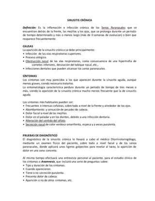 SINUSITIS CRÓNICA
Definición: Es la inflamación e infección crónica de los Senos Paranasales que se
encuentran detrás de la frente, las mejillas y los ojos, que se prolonga durante un período
de tiempo determinado y más o menos largo (más de 3 semanas de evolucion) o bien que
reaparece frecuentemente.
CAUSAS
La aparición de la sinusitis crónica se debe principalmente:
• Infección de las vías respiratorias superiores.
• Proceso alérgico.
• Obstrucción nasal de las vías respiratorias, como consecuencia de una hipertrofia de
cornetes inferiores, desviación del tabique nasal, etc.,
• Infecciones dentales que pueden alcanzar los senos paranasales.
SÍNTOMAS
Los síntomas son muy parecidos a los que aparecen durante la sinusitis aguda, aunque
menos graves, siendo necesario tratarlos.
La sintomatología característica perdura durante un período de tiempo de tres meses o
más, siendo la aparición de la sinusitis crónica mucho menos frecuente que la de sinusitis
aguda.
Los síntomas más habituales pueden ser:
• Frecuentes e intensas cefaleas, sobre todo a nivel de la frente y alrededor de los ojos.
• Abombamiento y sensación de pesadez de cabeza.
• Dolor facial a nivel de las mejillas.
• Dolor en el paladar y en los dientes, debido a una infección dentaria.
• Alteración del sentido del olfato.
• Secreción nasal de color verdosa-amarillenta, espesa y a veces purulenta.
PRUEBAS DE DIAGNÓSTICO
El diagnóstico de la sinusitis crónica lo llevará a cabo el médico Otorrinolaringólogo,
mediante un examen físico del paciente, sobre todo a nivel facial y de los senos
paranasales, donde aplicará unos ligeros golpecitos para revelar al tacto, la aparición de
dolor en una zona concreta.
Al mismo tiempo efectuará una entrevista personal al paciente, para el estudio clínico de
los síntomas o Anamnesis, que incluirá una serie de preguntas sobre:
• Tipo y duración de los síntomas.
• Cúando aparecieron.
• Tiene o no secreción purulenta.
• Presenta dolor de cabeza.
• Aparición o no de otros síntomas, etc.
 