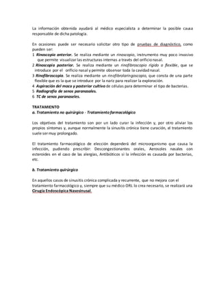 La información obtenida ayudará al médico especialista a determinar la posible causa
responsable de dicha patología.
En ocasiones puede ser necesario solicitar otro tipo de pruebas de diagnóstico, como
pueden ser:
1 Rinoscopia anterior. Se realiza mediante un rinoscopio, instrumento muy poco invasivo
que permite visualizar las estructuras internas a través del orificio nasal.
2 Rinoscopia posterior. Se realiza mediante un rinofibroscopio rígido o flexible, que se
introduce por el orificio nasal y permite observar toda la cavidad nasal.
3 Rinofibroscopia. Se realiza mediante un rinofibrolaringoscopio, que consta de una parte
flexible que es la que se introduce por la nariz para realizar la exploración.
4 Aspiración del moco y posterior cultivo de células para determinar el tipo de bacterias.
5 Radiografía de senos paranasales.
6 TC de senos paranaseles.
TRATAMIENTO
a. Tratamiento no quirúrgico - Tratamiento farmacológico
Los objetivos del tratamiento son por un lado curar la infección y, por otro aliviar los
propios síntomas y, aunque normalmente la sinusitis crónica tiene curación, el tratamiento
suele ser muy prolongado.
El tratamiento farmacológico de elección dependerá del microorganismo que causa la
infección, pudiendo prescribir: Descongestionantes orales, Aerosoles nasales con
esteroides en el caso de las alergias, Antibióticos si la infección es causada por bacterias,
etc.
b. Tratamiento quirúrgico
En aquellos casos de sinusitis crónica complicada y recurrente, que no mejora con el
tratamiento farmacológico y, siempre que su médico ORL lo crea necesario, se realizará una
Cirugía Endoscópica Nasosinusal.
 