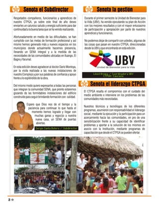 Respetados compañeros, funcionarios y aprendices de          Durante el primer semestre la Unidad de Bienestar para
nuestro CTPGA, ya sobre este final de año deseo              la Vida (UBV), ha venido ejecutando su plan de Acción
enviarles un caluroso saludo y energía suficiente para dar   con los mejores resultados y con el mayor entusiasmo
continuidad a la buena tarea que se ha venido realizando.    de participación y apropiación por parte de nuestros
                                                             aprendices y funcionarios.
Afortunadamente en medio de las dificultades, se han
cumplido con las metas de formación profesional y así        No podemos dejar de compartir con ustedes, algunas de
mismo hemos generado más y nuevos espacios en los            las cosas que pasan en nuestro CTPGA, direccionadas
municipios donde actualmente hacemos presencia,              desde la UBV y que encontrarás en esta edición.
llevando un SENA integral y a la medida de las
necesidades de las comunidades ubicadas en Ituango, El
Bagre y Yarumal.

En esta edición deseo agradecer al doctor Darío Montoya,
por la visita realizada a las nuevas instalaciones de
nuestro Complejo y por sus palabras de confianza y apoyo             Lined Areiza / Coordinadora UBV
                                                                             CTPGA- Caucasia
frente a lo espléndido de la obra.

Del mismo modo quiero expresarles a todas las personas            Senota el liderazgo CTPGA
que integran la comunidad SENA, que pronto estaremos
                                                             El CTPGA resalta el compromiso con el cuidado del
gozando de las formidables instalaciones del edificio
                                                             medio ambiente e interviene en los problemas de las
construido para seguir brindando formación con calidad.
                                                             comunidades más necesitadas.
            Espero que Dios nos de el tiempo y la
                                                             Nuestros técnicos y tecnólogos de los diferentes
             paciencia para continuar lo que hasta el
                                                             programas, asumieron con responsabilidad el liderazgo
                momento hemos logrado y llegar con
                                                             social, mediante la ejecución y la participación para un
                  muchas ganas y regocijo a nuestra
                                                             acercamiento hacia las comunidades, en pro de una
                   nueva casa, un SENA de puertas
                                                             sensibilización frente a su capacidad de identificar
                   abiertas.
                                                             problemas y aportar a la solución de los mismos en
                    Sergio Santa Botero / Subdirector        asocio con la Institución, mediante programas de
                                                             capacitación que desde el CTPGA se pueden ofertar.
 