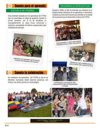 Senota para el aprendiz                                      DESARROLLO INTELECTUAL

        ESCUELA DE PADRES                                     Durante el 2009, la UBV ha enfocado sus esfuerzos en el
                                                              fortalecimiento intelectual de los aprendices e instructores
                                                              mediante acciones de formación que redunden en la calidad
    Esta actividad realizada con las aprendizas del CTPGA
                                                              de los procesos que se desarrollan al interior del CTPGA.
    que se encontraban en etapa de gestación durante el
    primer semestre, con el fin de brindarles un
    acompañamiento en salud física, emocional y
    espiritual, acompañado de talleres ocupacionales para
    la elaboración del ajuar.




                                                                                        ros
                                                                              y encuent
                                                                    Reunioness con voceros
                                                                    formativo




           Proyecto
                    m
            “construy adre gestante
                     endo mi aju
                                ar”                                                    TRABAJO D
                                                                                                 E
                                                                                       SOLUCIÓN D LIDERAZGO Y
                                                                                                 E CONFLICT
                                                                                                           OS



             Senota la celebración
    Así celebraron los aprendices del CTPGA su día en los
    diferentes municipios donde hacemos presencia, con
    música, risa, bailes, premios y mucha alegría.             aprendiz ganador del
                                                              concurso de ortografía
                                                                      ctpga




                                            Lined Areiza / Coordinadora UBV
                                                    CTPGA- Caucasia
4
 