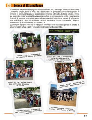 Senota el SEnamoRando
  SEnamoRando al Aprendiz, es un programa coordinado desde la UBV y liderado por el instructor de ética Jorge
  Luis Ramírez Arroyave, donde se invita a toda la comunidad de aprendizaje a participar en su proceso de
  formación en la Institución para que se apropie de conocimientos , habilidades, destrezas, actitudes y valores
  que le permitan mejorar su calidad de vida y comprometerse en forma consciente , crítica y creativa con el
  desarrollo de su entorno construyendo una nueva imagen de visión al futuro, que le enamore de su formación,
  vida, vocación y así colmar las expectativas con éxito para alcanzar: Espíritu de superación, Progreso,
  Independencia y Desarrollo Personal para VIVIR MEJOR.
  SEnamoRando al aprendiz como líder en el desarrollo comunitario de los municipios, apoyados en jornadas de
  salud, recreación, cultura, deporte y conversatorios con las comunidades atendidas.
                                                                Jorge Luis Ramírez / Instructor de Ética
                                                                            CTPGA- Caucasia




                                unidad
                      on la com
            Trabajo c el Ferri Caucasia
                                                            SEnamoRando al aprendiz y
           del barrio                                          toda su familia en la
                                                           construcción de una cultura
                                                                   ecológica.




Trabajo con la comunidad                                                                                nidad IA
                                                                                                  comu       S
 del barrio el CAMELLO -                                                                  c on la YA - CAUCA
        CAUCASIA                                                                Tr abajo LA PLA
                                                                                     arrio
                                                                               del b




                                                                 Trabajo c
                               unidad                           Barrio Las on la comunidad
                     ON la Com                                             Colinas El
           Trabajo C imiento Margento                                                 Bagre
                   g
          del corre Caucasia

                                                                                                                   5
 