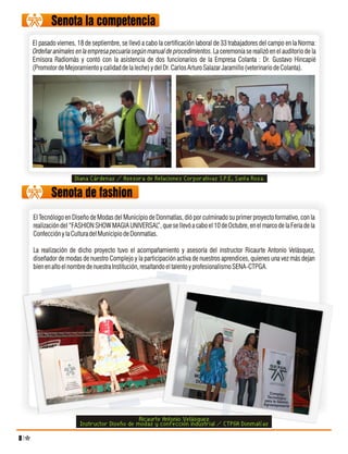 Senota la competencia
    El pasado viernes, 18 de septiembre, se llevó a cabo la certificación laboral de 33 trabajadores del campo en la Norma:
    Ordeñar animales en la empresa pecuaria según manual de procedimientos. La ceremonia se realizó en el auditorio de la
    Emisora Radiomás y contó con la asistencia de dos funcionarios de la Empresa Colanta : Dr. Gustavo Hincapié
    (Promotor de Mejoramiento y calidad de la leche) y del Dr. Carlos Arturo Salazar Jaramillo (veterinario de Colanta).




                     Diana Cárdenas / Asesora de Relaciones Corporativas S.P.E, Santa Rosa.

           Senota de fashion
    El Tecnólogo en Diseño de Modas del Municipio de Donmatías, dió por culminado su primer proyecto formativo, con la
    realización del “FASHION SHOW MAGIA UNIVERSAL”, que se llevó a cabo el 10 de Octubre, en el marco de la Feria de la
    Confección y la Cultura del Municipio de Donmatías.

    La realización de dicho proyecto tuvo el acompañamiento y asesoría del instructor Ricaurte Antonio Velásquez,
    diseñador de modas de nuestro Complejo y la participación activa de nuestros aprendices, quienes una vez más dejan
    bien en alto el nombre de nuestra Institución, resaltando el talento y profesionalismo SENA-CTPGA.




                                             Ricaurte Antonio Velásquez
                       Instructor Diseño de modas y confección industrial / CTPGA Donmatías
8
 