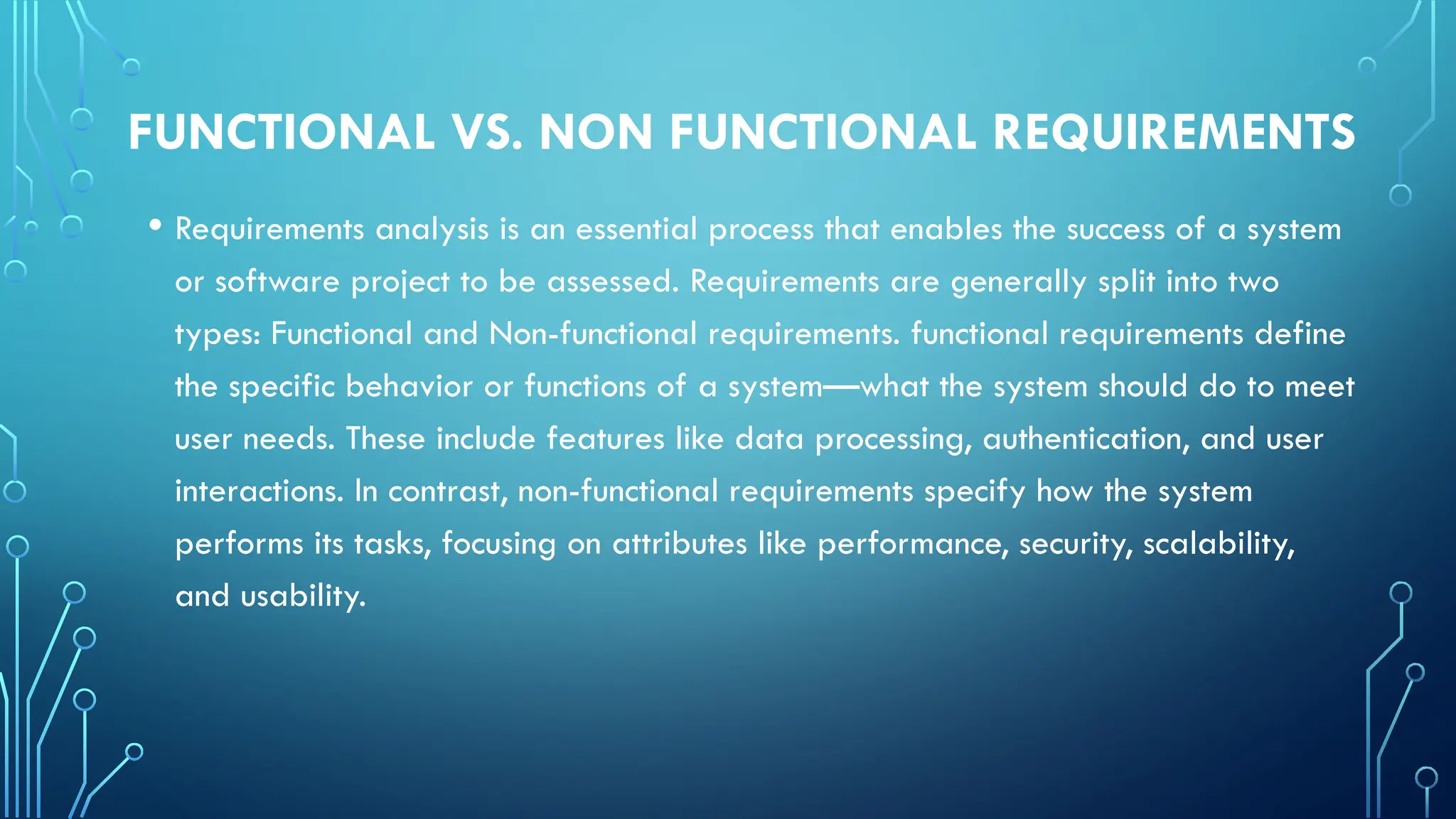 FUNCTIONAL VS. NON FUNCTIONAL REQUIREMENTS
• Requirements analysis is an essential process that enables the success of a system
or software project to be assessed. Requirements are generally split into two
types: Functional and Non-functional requirements. functional requirements define
the specific behavior or functions of a system—what the system should do to meet
user needs. These include features like data processing, authentication, and user
interactions. In contrast, non-functional requirements specify how the system
performs its tasks, focusing on attributes like performance, security, scalability,
and usability.
 