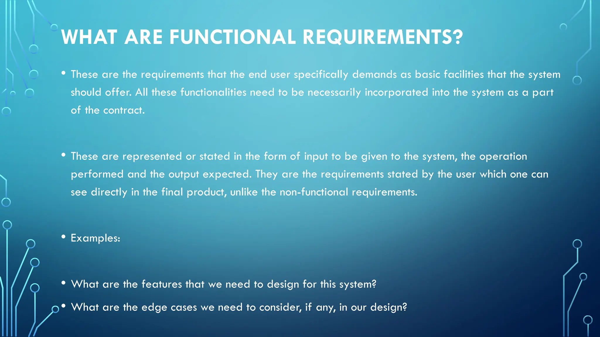 WHAT ARE FUNCTIONAL REQUIREMENTS?
• These are the requirements that the end user specifically demands as basic facilities that the system
should offer. All these functionalities need to be necessarily incorporated into the system as a part
of the contract.
• These are represented or stated in the form of input to be given to the system, the operation
performed and the output expected. They are the requirements stated by the user which one can
see directly in the final product, unlike the non-functional requirements.
• Examples:
• What are the features that we need to design for this system?
• What are the edge cases we need to consider, if any, in our design?
 