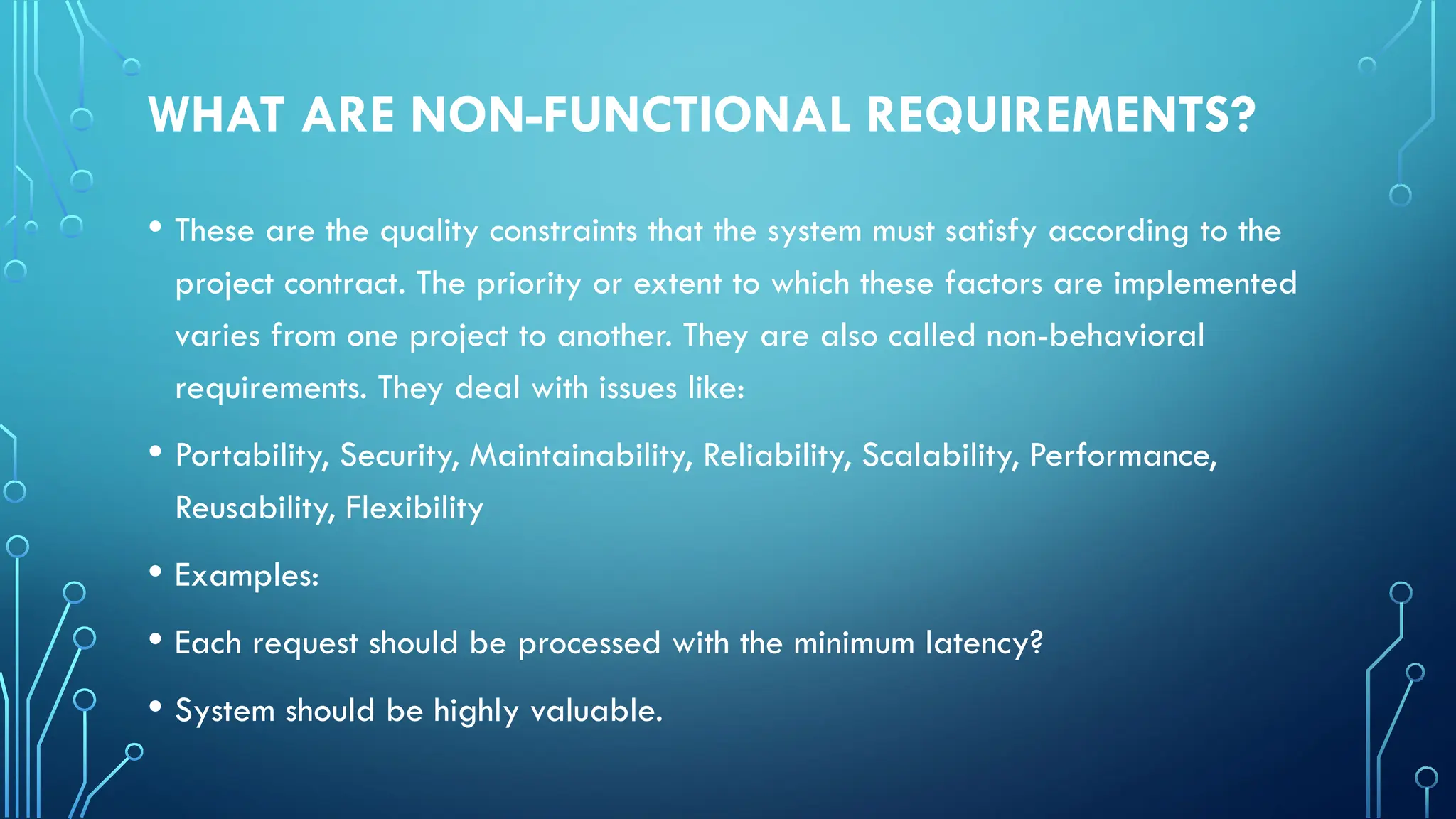 WHAT ARE NON-FUNCTIONAL REQUIREMENTS?
• These are the quality constraints that the system must satisfy according to the
project contract. The priority or extent to which these factors are implemented
varies from one project to another. They are also called non-behavioral
requirements. They deal with issues like:
• Portability, Security, Maintainability, Reliability, Scalability, Performance,
Reusability, Flexibility
• Examples:
• Each request should be processed with the minimum latency?
• System should be highly valuable.
 