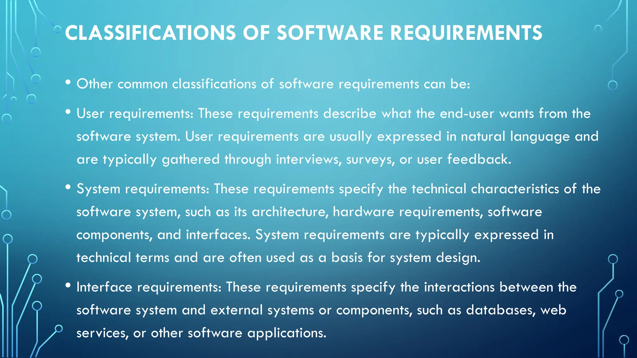 CLASSIFICATIONS OF SOFTWARE REQUIREMENTS
• Other common classifications of software requirements can be:
• User requirements: These requirements describe what the end-user wants from the
software system. User requirements are usually expressed in natural language and
are typically gathered through interviews, surveys, or user feedback.
• System requirements: These requirements specify the technical characteristics of the
software system, such as its architecture, hardware requirements, software
components, and interfaces. System requirements are typically expressed in
technical terms and are often used as a basis for system design.
• Interface requirements: These requirements specify the interactions between the
software system and external systems or components, such as databases, web
services, or other software applications.
 