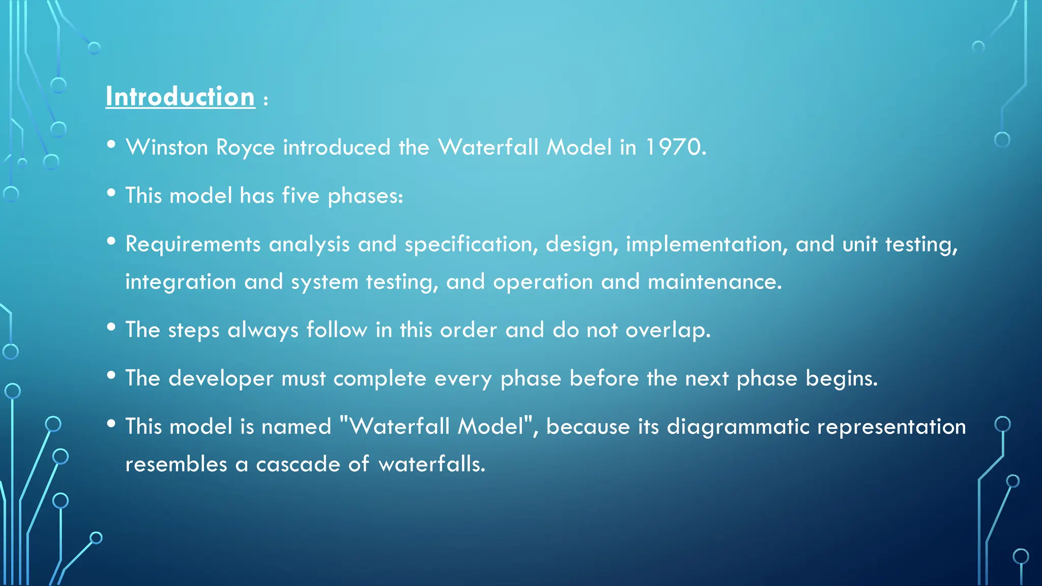 Introduction :
• Winston Royce introduced the Waterfall Model in 1970.
• This model has five phases:
• Requirements analysis and specification, design, implementation, and unit testing,
integration and system testing, and operation and maintenance.
• The steps always follow in this order and do not overlap.
• The developer must complete every phase before the next phase begins.
• This model is named "Waterfall Model", because its diagrammatic representation
resembles a cascade of waterfalls.
 