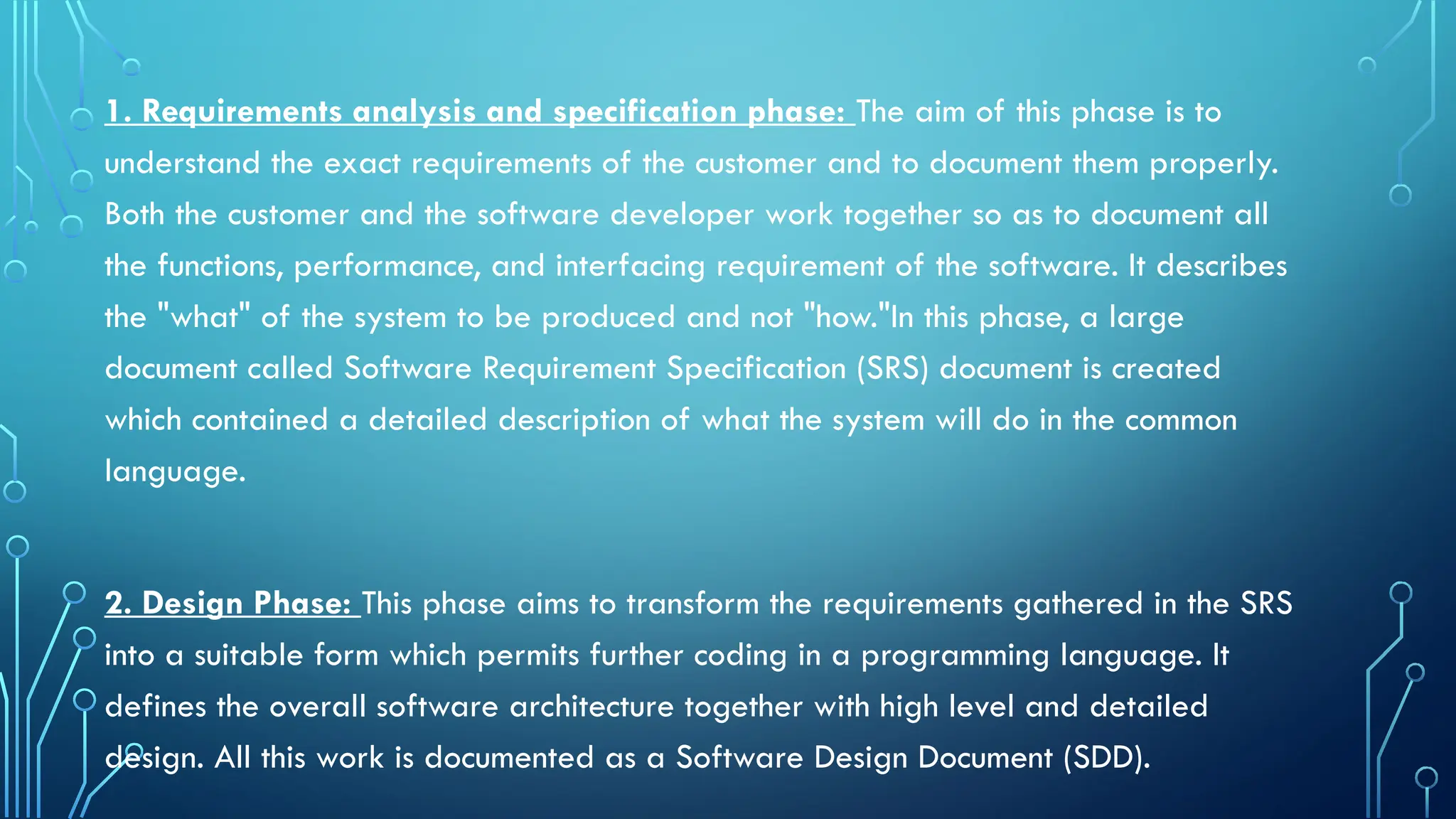 1. Requirements analysis and specification phase: The aim of this phase is to
understand the exact requirements of the customer and to document them properly.
Both the customer and the software developer work together so as to document all
the functions, performance, and interfacing requirement of the software. It describes
the "what" of the system to be produced and not "how."In this phase, a large
document called Software Requirement Specification (SRS) document is created
which contained a detailed description of what the system will do in the common
language.
2. Design Phase: This phase aims to transform the requirements gathered in the SRS
into a suitable form which permits further coding in a programming language. It
defines the overall software architecture together with high level and detailed
design. All this work is documented as a Software Design Document (SDD).
 