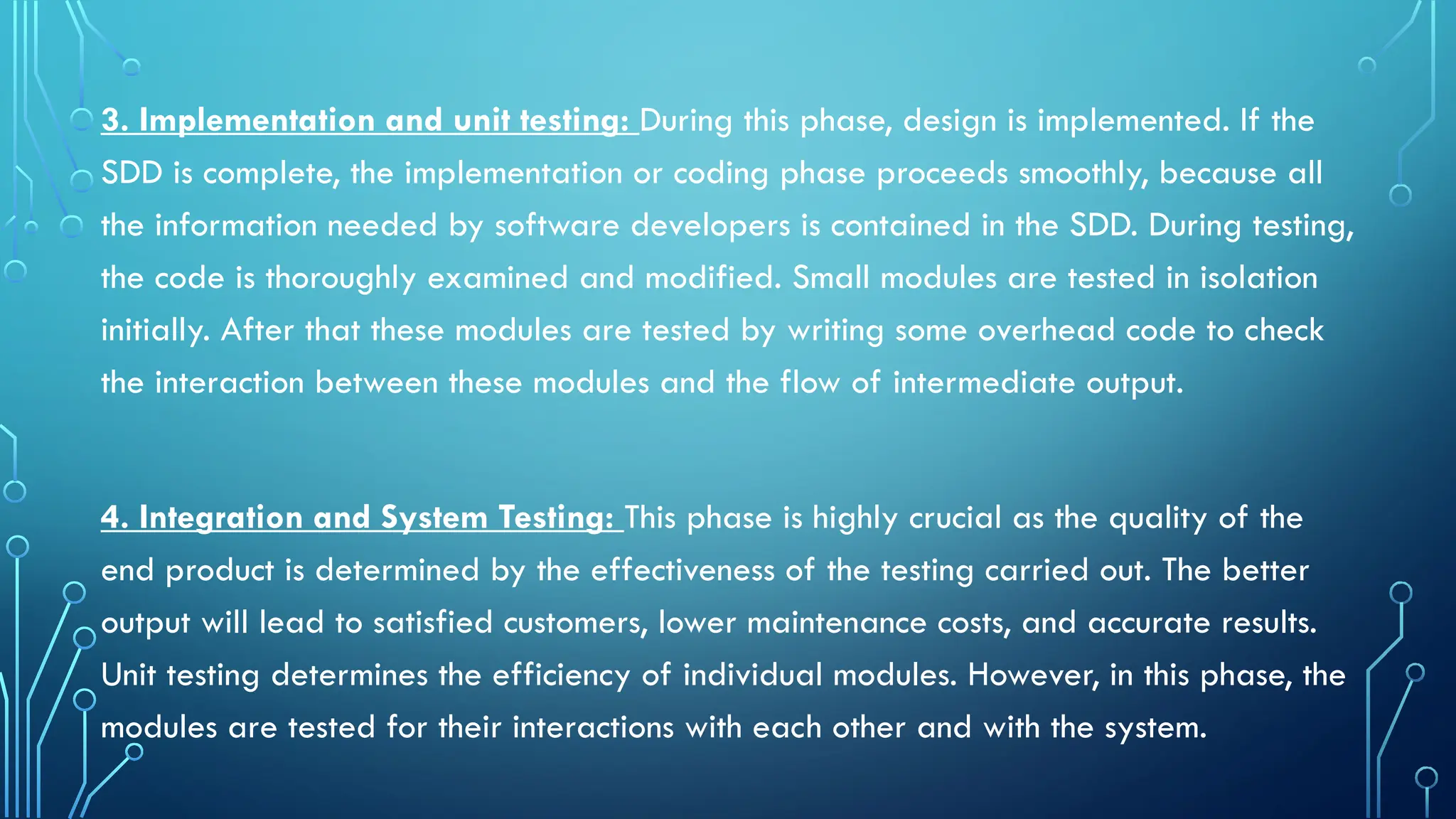 3. Implementation and unit testing: During this phase, design is implemented. If the
SDD is complete, the implementation or coding phase proceeds smoothly, because all
the information needed by software developers is contained in the SDD. During testing,
the code is thoroughly examined and modified. Small modules are tested in isolation
initially. After that these modules are tested by writing some overhead code to check
the interaction between these modules and the flow of intermediate output.
4. Integration and System Testing: This phase is highly crucial as the quality of the
end product is determined by the effectiveness of the testing carried out. The better
output will lead to satisfied customers, lower maintenance costs, and accurate results.
Unit testing determines the efficiency of individual modules. However, in this phase, the
modules are tested for their interactions with each other and with the system.
 