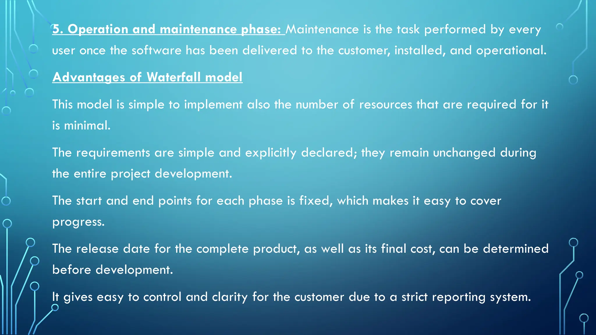 5. Operation and maintenance phase: Maintenance is the task performed by every
user once the software has been delivered to the customer, installed, and operational.
Advantages of Waterfall model
This model is simple to implement also the number of resources that are required for it
is minimal.
The requirements are simple and explicitly declared; they remain unchanged during
the entire project development.
The start and end points for each phase is fixed, which makes it easy to cover
progress.
The release date for the complete product, as well as its final cost, can be determined
before development.
It gives easy to control and clarity for the customer due to a strict reporting system.
 