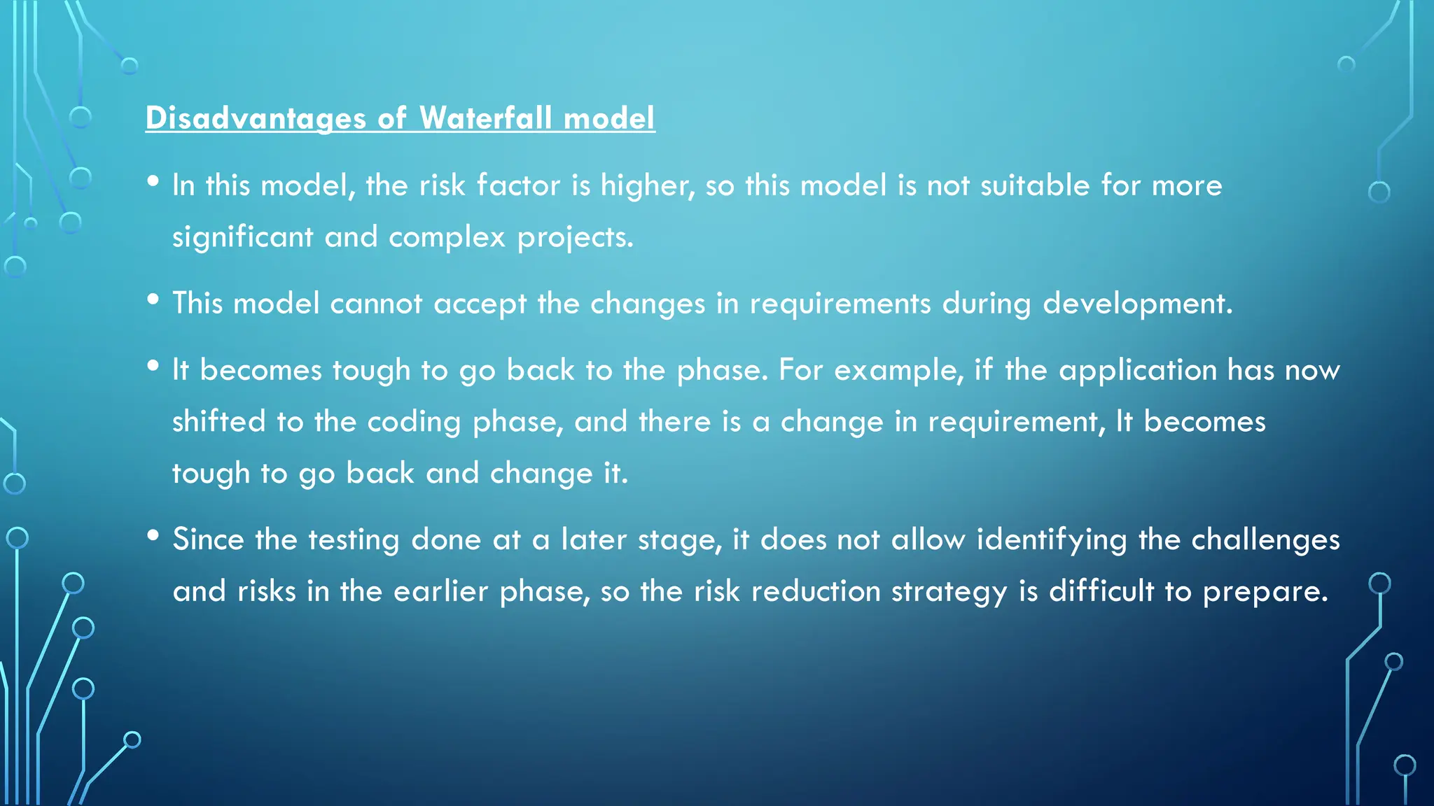 Disadvantages of Waterfall model
• In this model, the risk factor is higher, so this model is not suitable for more
significant and complex projects.
• This model cannot accept the changes in requirements during development.
• It becomes tough to go back to the phase. For example, if the application has now
shifted to the coding phase, and there is a change in requirement, It becomes
tough to go back and change it.
• Since the testing done at a later stage, it does not allow identifying the challenges
and risks in the earlier phase, so the risk reduction strategy is difficult to prepare.
 