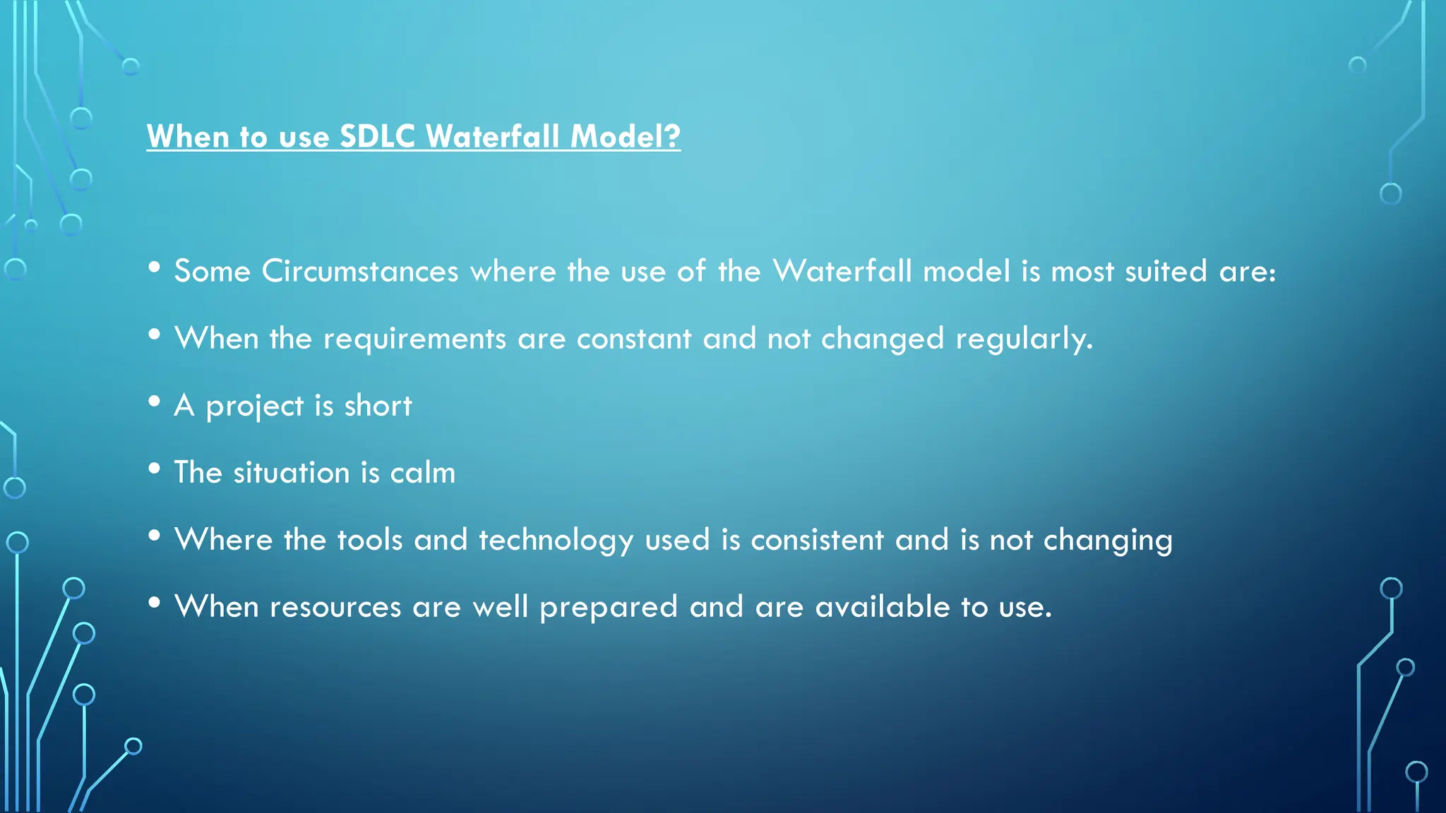 When to use SDLC Waterfall Model?
• Some Circumstances where the use of the Waterfall model is most suited are:
• When the requirements are constant and not changed regularly.
• A project is short
• The situation is calm
• Where the tools and technology used is consistent and is not changing
• When resources are well prepared and are available to use.
 