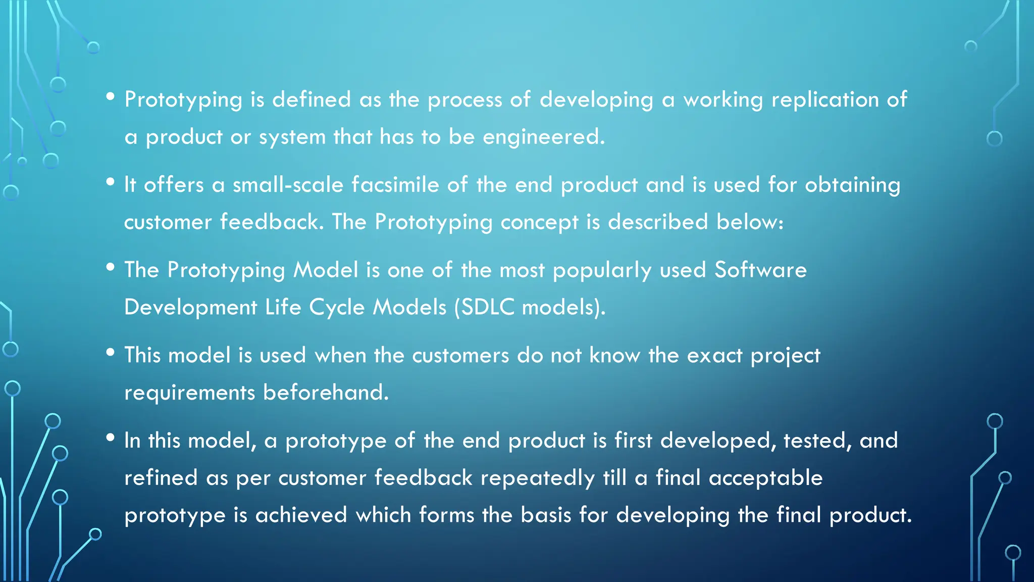 • Prototyping is defined as the process of developing a working replication of
a product or system that has to be engineered.
• It offers a small-scale facsimile of the end product and is used for obtaining
customer feedback. The Prototyping concept is described below:
• The Prototyping Model is one of the most popularly used Software
Development Life Cycle Models (SDLC models).
• This model is used when the customers do not know the exact project
requirements beforehand.
• In this model, a prototype of the end product is first developed, tested, and
refined as per customer feedback repeatedly till a final acceptable
prototype is achieved which forms the basis for developing the final product.
 